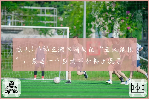 惊人！NBA正濒临消失的“五大绝技”，最后一个应该不会再出现了
