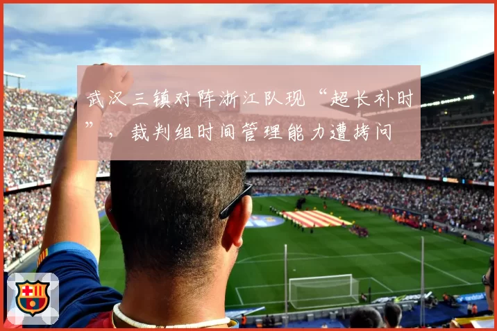 武汉三镇对阵浙江队现“超长补时”,裁判组时间管理能力遭拷问