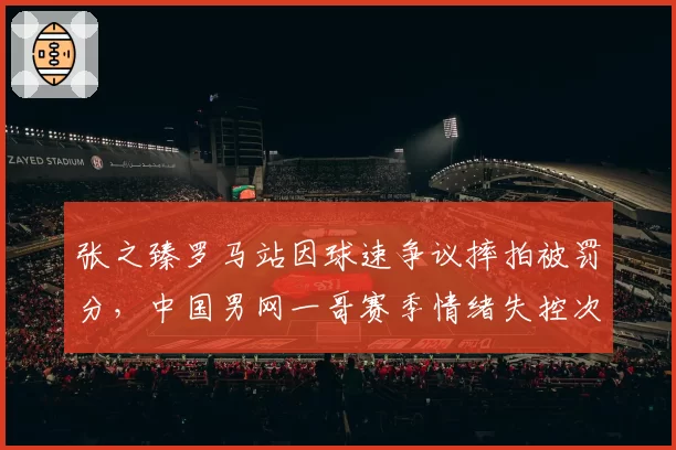 张之臻罗马站因球速争议摔拍被罚分，中国男网一哥赛季情绪失控次数增至第6次