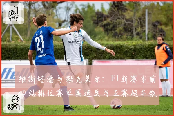 维斯塔潘与勒克莱尔：F1新赛季前四站排位赛单圈速度与正赛超车数据盘点