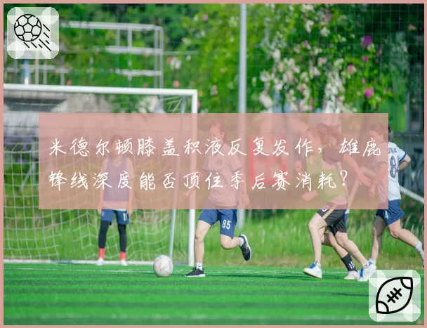 米德尔顿膝盖积液反复发作，雄鹿锋线深度能否顶住季后赛消耗？
