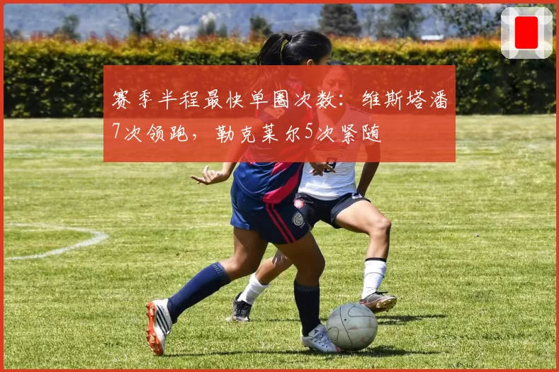赛季半程最快单圈次数:维斯塔潘7次领跑,勒克莱尔5次紧随