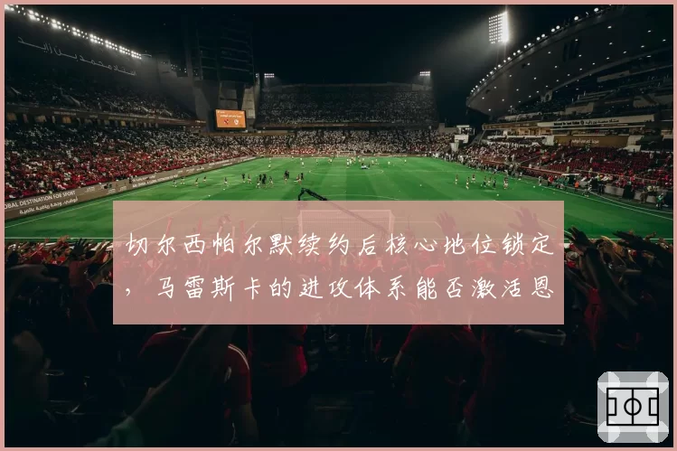 切尔西帕尔默续约后核心地位锁定，马雷斯卡的进攻体系能否激活恩昆库？