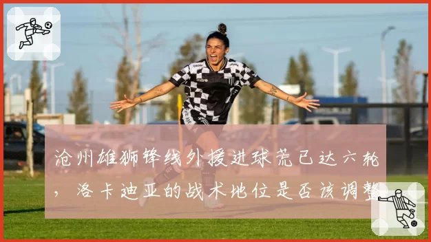 沧州雄狮锋线外援进球荒已达六轮,洛卡迪亚的战术地位是否该调整?