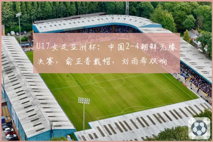 U17女足亚洲杯:中国2-4朝鲜无缘决赛,俞正香戴帽,刘雨希双响