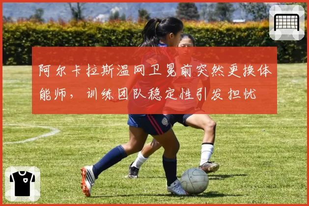 阿尔卡拉斯温网卫冕前突然更换体能师,训练团队稳定性引发担忧