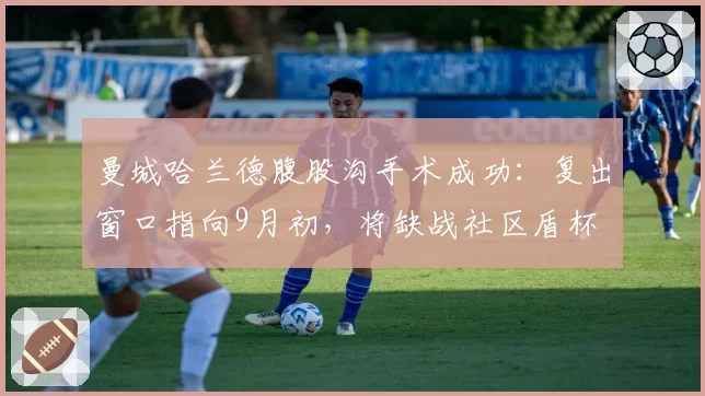 曼城哈兰德腹股沟手术成功：复出窗口指向9月初，将缺战社区盾杯