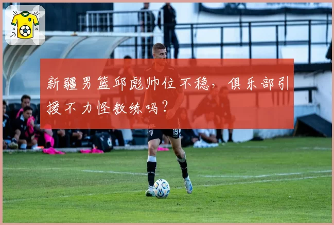 新疆男篮邱彪帅位不稳,俱乐部引援不力怪教练吗?