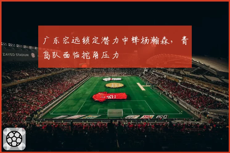 广东宏远锁定潜力中锋杨瀚森,青岛队面临挖角压力