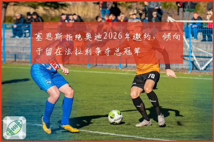 塞恩斯拒绝奥迪2026年邀约，倾向于留在法拉利争夺总冠军