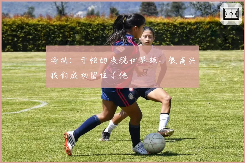 海纳：于帕的表现世界级，很高兴我们成功留住了他