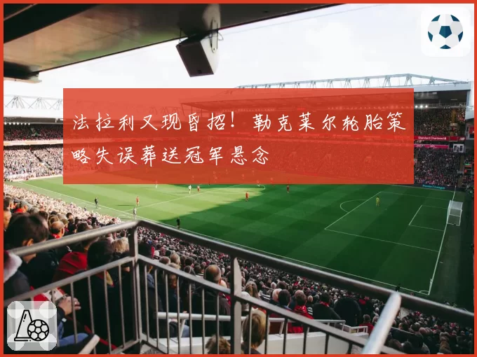 法拉利又现昏招！勒克莱尔轮胎策略失误葬送冠军悬念