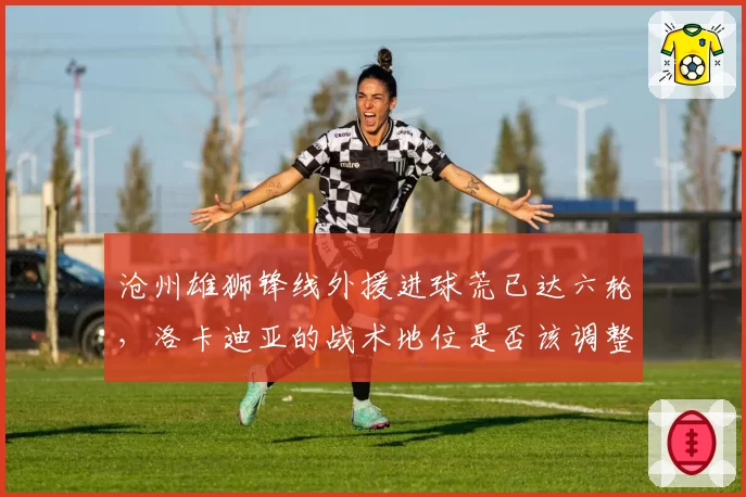 沧州雄狮锋线外援进球荒已达六轮，洛卡迪亚的战术地位是否该调整？
