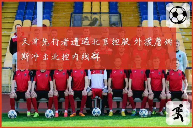 天津先行者遭遇北京控股 外援詹姆斯冲击北控内线群