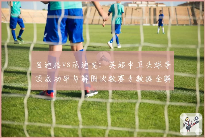 吕迪格vs范迪克:英超中卫头球争顶成功率与解围次数赛季数据全解析