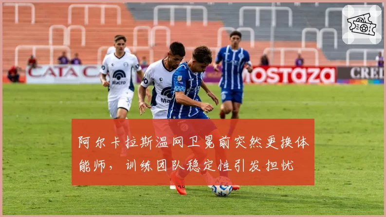 阿尔卡拉斯温网卫冕前突然更换体能师，训练团队稳定性引发担忧