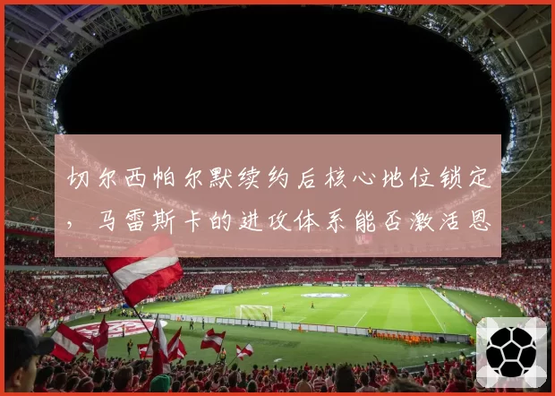 切尔西帕尔默续约后核心地位锁定,马雷斯卡的进攻体系能否激活恩昆库?