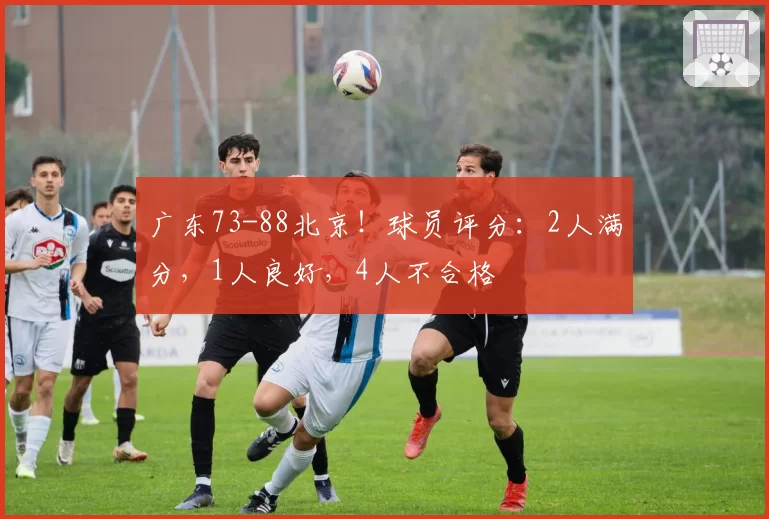 广东73-88北京!球员评分:2人满分,1人良好,4人不合格
