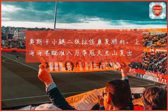 奥斯卡小腿二级拉伤康复顺利,上海海港瞄准八月争冠天王山复出
