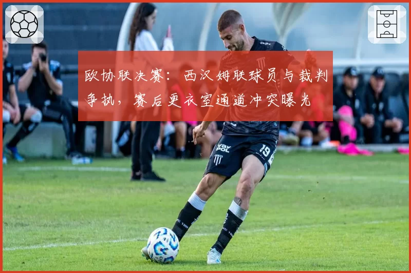 欧协联决赛：西汉姆联球员与裁判争执，赛后更衣室通道冲突曝光