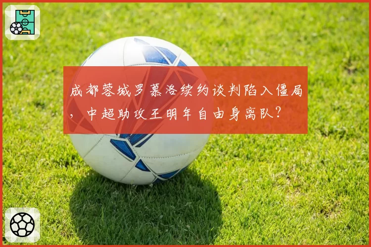 成都蓉城罗慕洛续约谈判陷入僵局，中超助攻王明年自由身离队？