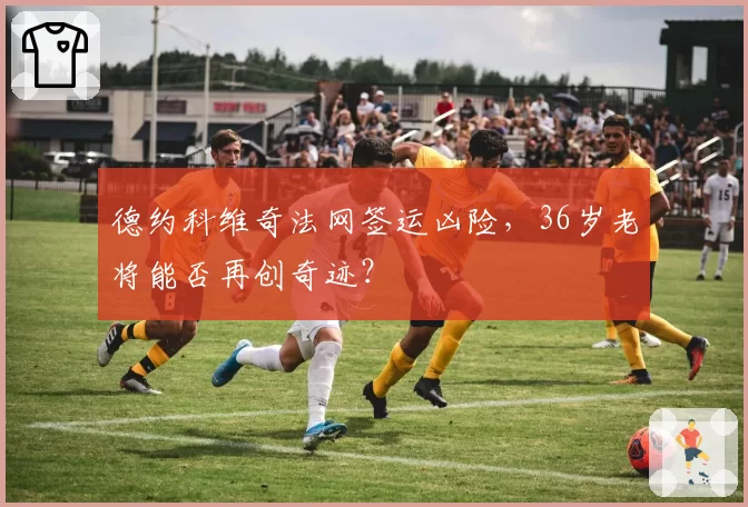 德约科维奇法网签运凶险，36岁老将能否再创奇迹？
