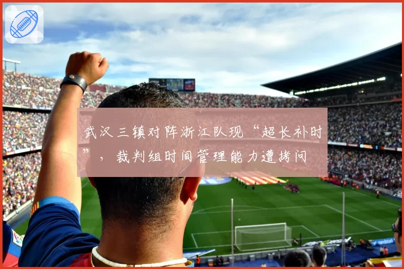 武汉三镇对阵浙江队现“超长补时”，裁判组时间管理能力遭拷问