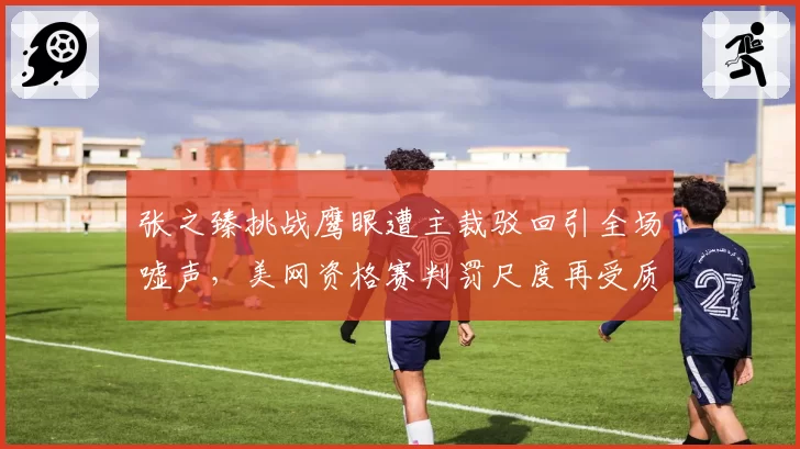 张之臻挑战鹰眼遭主裁驳回引全场嘘声,美网资格赛判罚尺度再受质疑