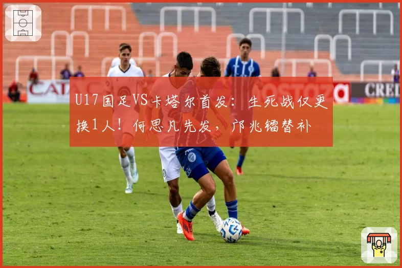 U17国足VS卡塔尔首发：生死战仅更换1人！何思凡先发，邝兆镭替补