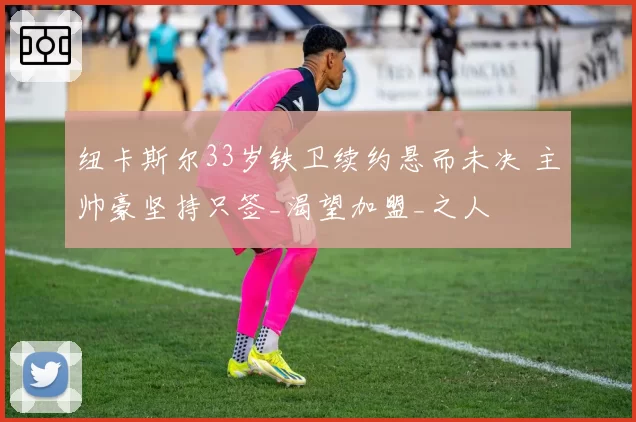 纽卡斯尔33岁铁卫续约悬而未决 主帅豪坚持只签_渴望加盟_之人