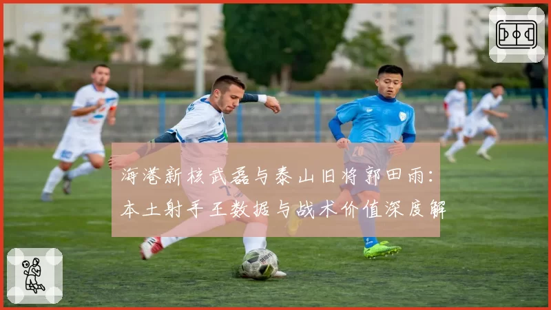 海港新核武磊与泰山旧将郭田雨:本土射手王数据与战术价值深度解析