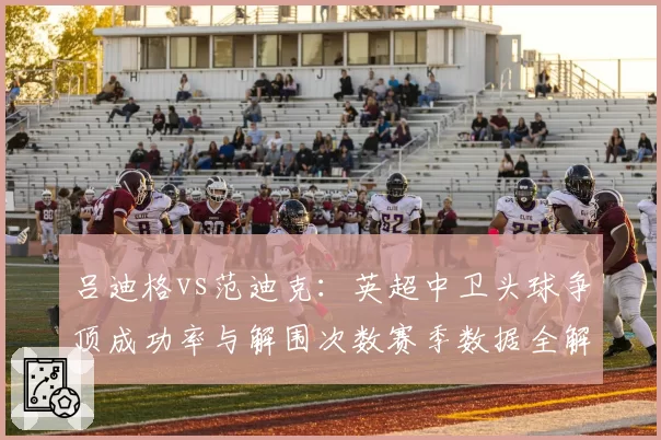吕迪格vs范迪克:英超中卫头球争顶成功率与解围次数赛季数据全解析
