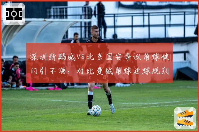 深圳新鹏城vs北京国安争议角球破门引不满,对比曼城角球进球规则中超漏洞明显