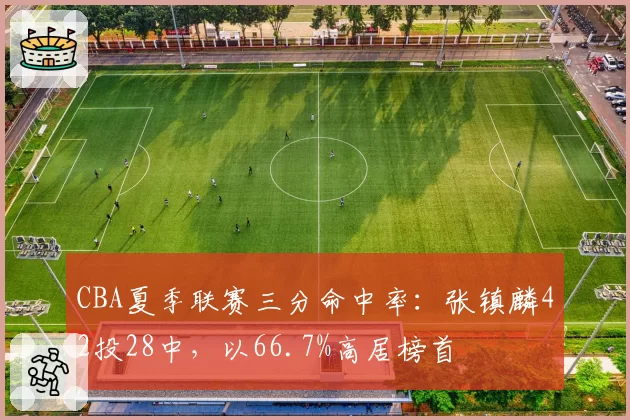CBA夏季联赛三分命中率：张镇麟42投28中，以66.7%高居榜首