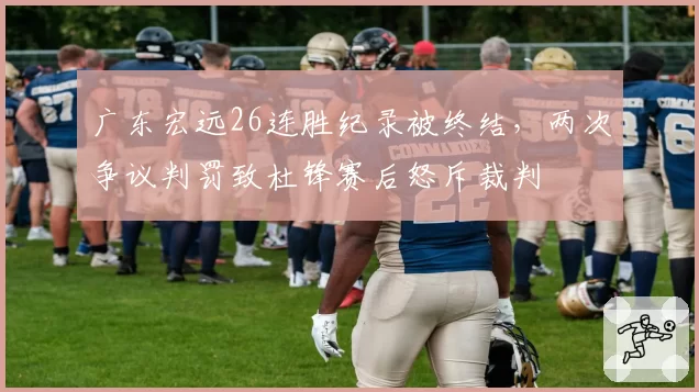 广东宏远26连胜纪录被终结,两次争议判罚致杜锋赛后怒斥裁判