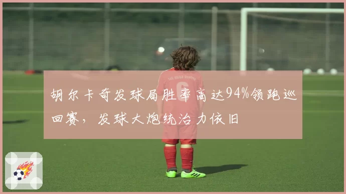 胡尔卡奇发球局胜率高达94%领跑巡回赛,发球大炮统治力依旧
