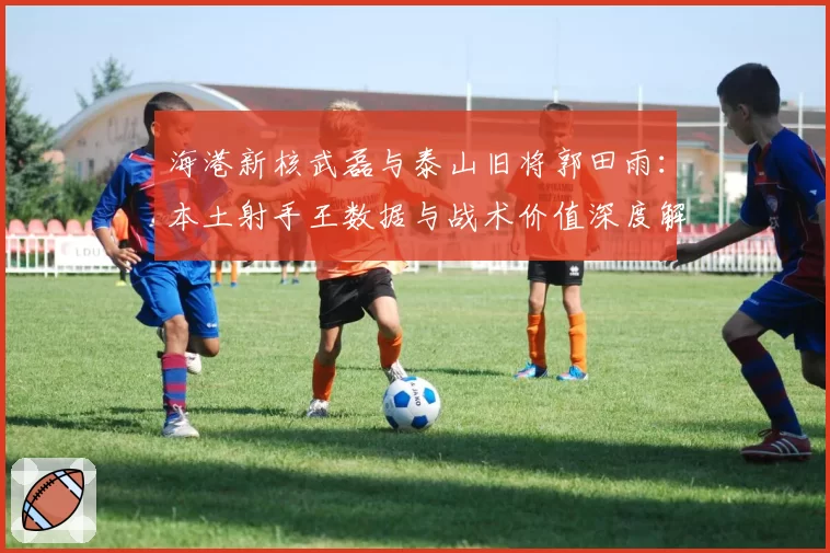 海港新核武磊与泰山旧将郭田雨:本土射手王数据与战术价值深度解析