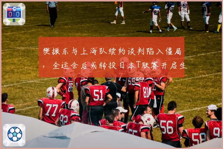 樊振东与上海队续约谈判陷入僵局,全运会后或转投日本T联赛开启生涯第二春?