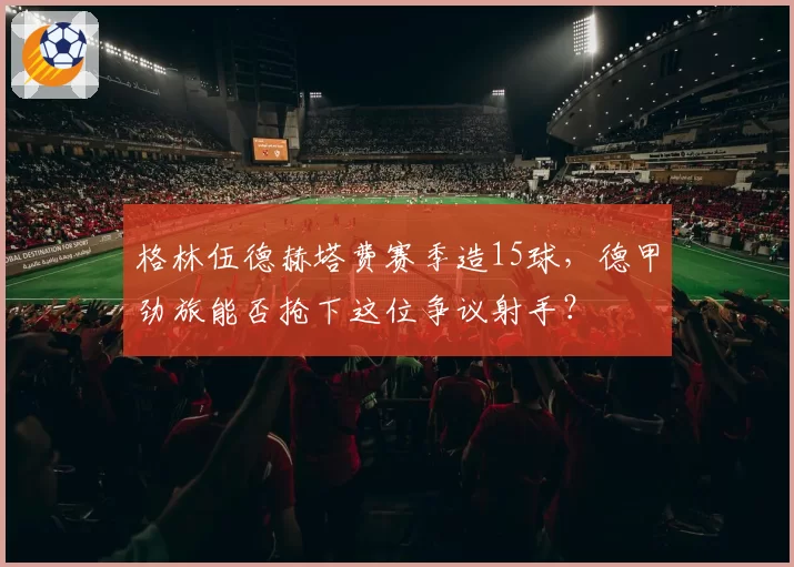 格林伍德赫塔费赛季造15球,德甲劲旅能否抢下这位争议射手?
