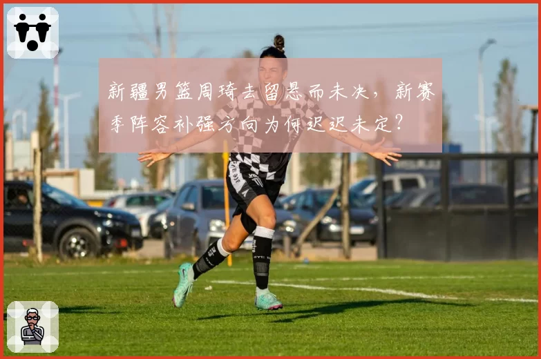 新疆男篮周琦去留悬而未决,新赛季阵容补强方向为何迟迟未定?