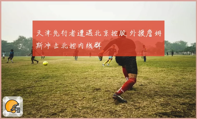 天津先行者遭遇北京控股 外援詹姆斯冲击北控内线群