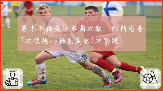 赛季半程最快单圈次数：维斯塔潘7次领跑，勒克莱尔5次紧随