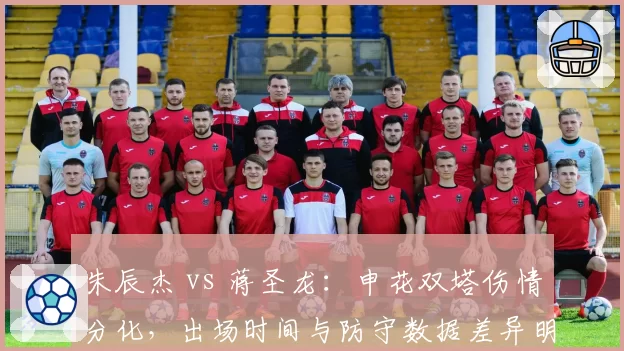 朱辰杰 vs 蒋圣龙:申花双塔伤情分化,出场时间与防守数据差异明显