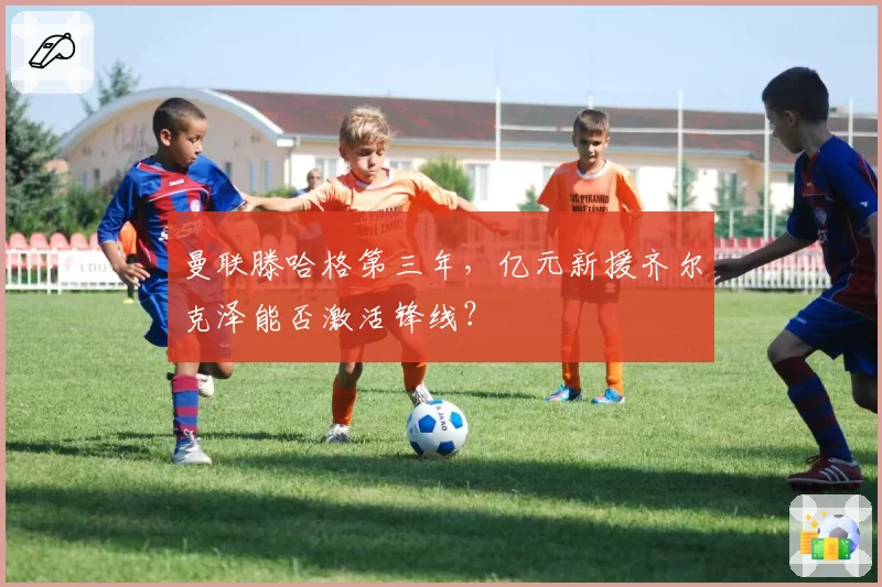 曼联滕哈格第三年，亿元新援齐尔克泽能否激活锋线？