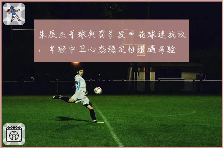 朱辰杰手球判罚引发申花球迷抗议,年轻中卫心态稳定性遭遇考验