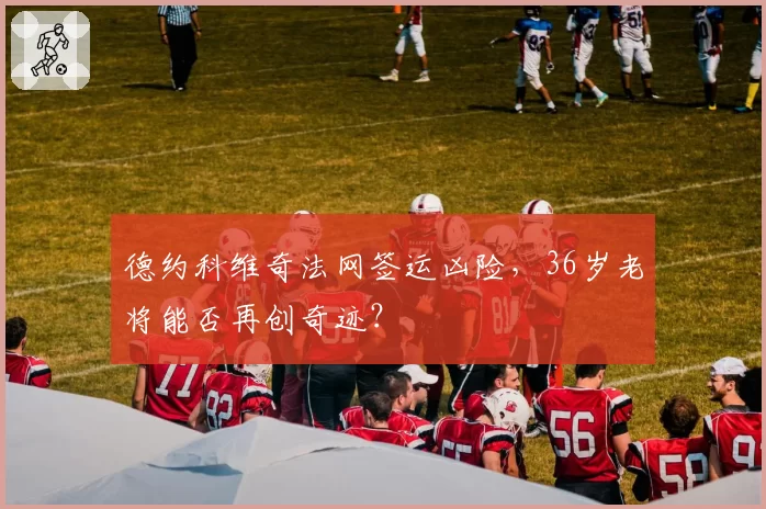 德约科维奇法网签运凶险，36岁老将能否再创奇迹？