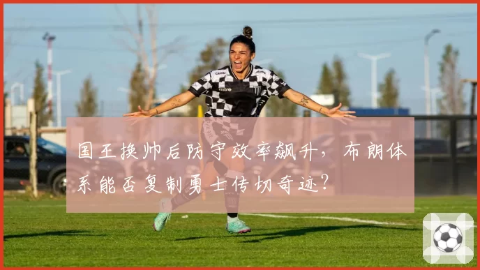 国王换帅后防守效率飙升,布朗体系能否复制勇士传切奇迹?