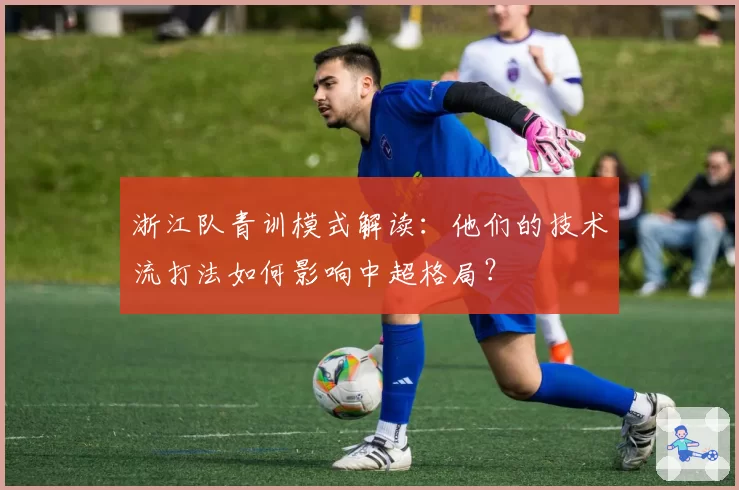 浙江队青训模式解读：他们的技术流打法如何影响中超格局？