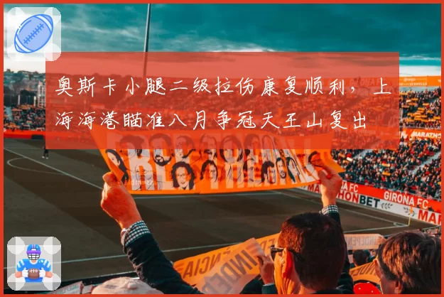 奥斯卡小腿二级拉伤康复顺利，上海海港瞄准八月争冠天王山复出