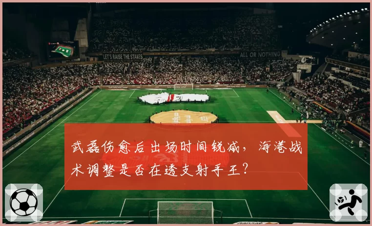 武磊伤愈后出场时间锐减,海港战术调整是否在透支射手王?
